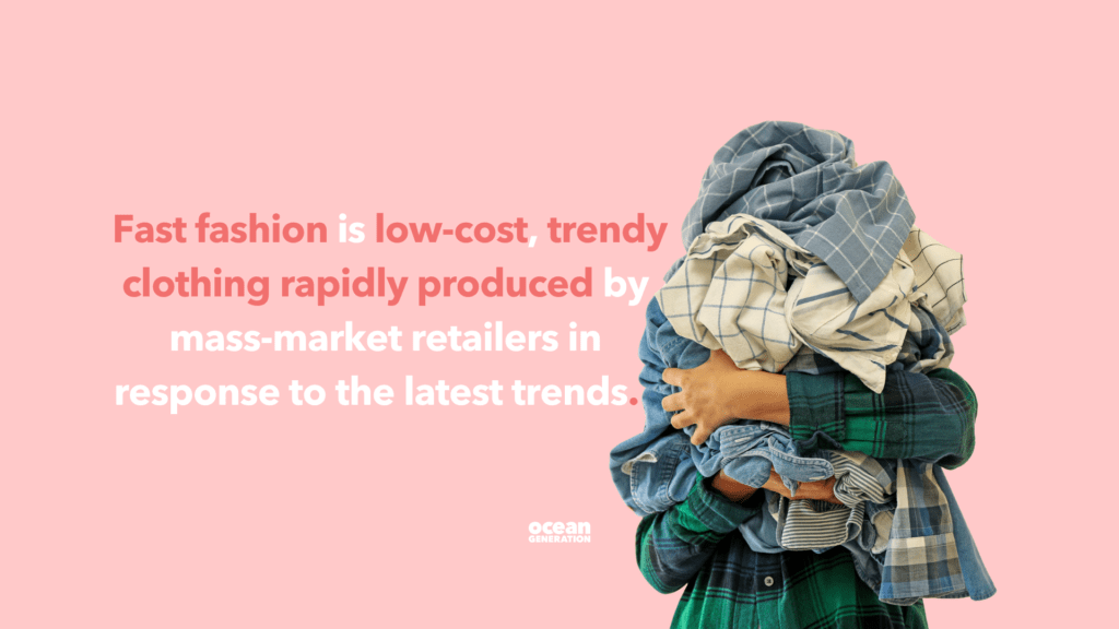 Definition of fast fashion: Fast fashion is low-cost, trendy clothing rapidly produced by mass-market retailers in response to the latest trends. Fast fashion has a massive impact on our planet. Ocean Generation is sharing a brief history of fast fashion. 