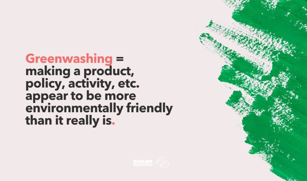 Definition of greenwashing by Lydia Dupree and Ocean Generation. Greenwashing =
making a product, 
policy, activity, etc. 
appear to be more environmentally friendly
than it really is.  